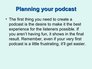 Planning your podcastPlanning your podcast
• The first thing you need to create a
podcast is the desire to make it the best
experience for the listeners possible. If
you aren’t having fun, it shows in the final
result. Remember, even if your very first
podcast is a little frustrating, it’ll get easier.
 