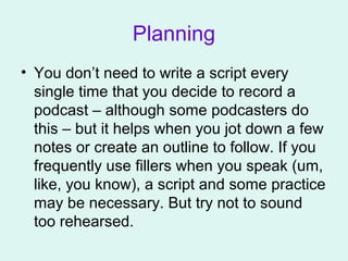 Planning
• You don’t need to write a script every
single time that you decide to record a
podcast – although some podcasters do
this – but it helps when you jot down a few
notes or create an outline to follow. If you
frequently use fillers when you speak (um,
like, you know), a script and some practice
may be necessary. But try not to sound
too rehearsed.
 