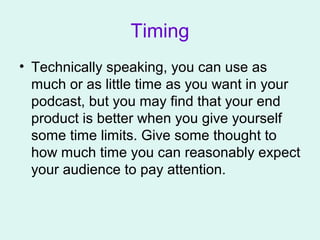 Timing
• Technically speaking, you can use as
much or as little time as you want in your
podcast, but you may find that your end
product is better when you give yourself
some time limits. Give some thought to
how much time you can reasonably expect
your audience to pay attention.
 