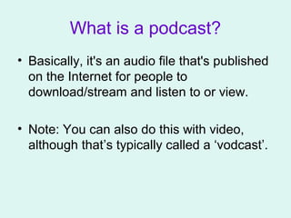 What is a podcast?
• Basically, it's an audio file that's published
on the Internet for people to
download/stream and listen to or view.
• Note: You can also do this with video,
although that’s typically called a ‘vodcast’.
 