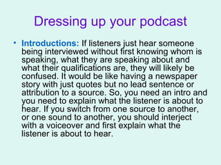 Dressing up your podcast
• Introductions: If listeners just hear someone
being interviewed without first knowing whom is
speaking, what they are speaking about and
what their qualifications are, they will likely be
confused. It would be like having a newspaper
story with just quotes but no lead sentence or
attribution to a source. So, you need an intro and
you need to explain what the listener is about to
hear. If you switch from one source to another,
or one sound to another, you should interject
with a voiceover and first explain what the
listener is about to hear.
 