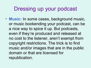 Dressing up your podcast
• Music: In some cases, background music,
or music bookending your podcast, can be
a nice way to spice it up. But podcasts,
even if they’re produced and released at
no cost to the listener, aren’t exempt from
copyright restrictions. The trick is to find
music and/or images that are in the public
domain or that are licensed for
republication.
 