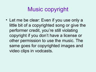 Music copyright
• Let me be clear: Even if you use only a
little bit of a copyrighted song or give the
performer credit, you’re still violating
copyright if you don’t have a license or
other permission to use the music. The
same goes for copyrighted images and
video clips in vodcasts.
 