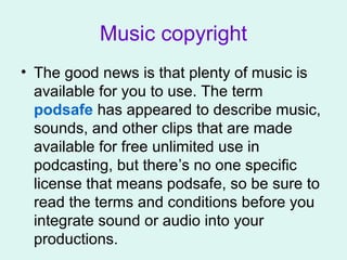 Music copyright
• The good news is that plenty of music is
available for you to use. The term
podsafe has appeared to describe music,
sounds, and other clips that are made
available for free unlimited use in
podcasting, but there’s no one specific
license that means podsafe, so be sure to
read the terms and conditions before you
integrate sound or audio into your
productions.
 
