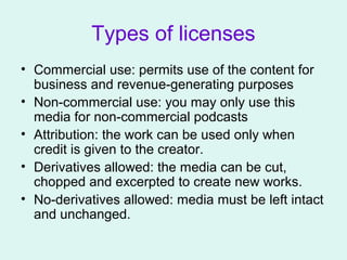 Types of licenses
• Commercial use: permits use of the content for
business and revenue-generating purposes
• Non-commercial use: you may only use this
media for non-commercial podcasts
• Attribution: the work can be used only when
credit is given to the creator.
• Derivatives allowed: the media can be cut,
chopped and excerpted to create new works.
• No-derivatives allowed: media must be left intact
and unchanged.
 