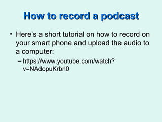 How to record a podcastHow to record a podcast
• Here’s a short tutorial on how to record on
your smart phone and upload the audio to
a computer:
– https://www.youtube.com/watch?
v=NAdopuKrbn0
 
