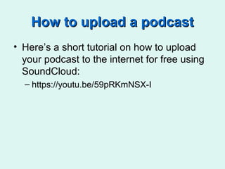 How to upload a podcastHow to upload a podcast
• Here’s a short tutorial on how to upload
your podcast to the internet for free using
SoundCloud:
– https://youtu.be/59pRKmNSX-I
 