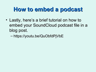 How to embed a podcastHow to embed a podcast
• Lastly, here’s a brief tutorial on how to
embed your SoundCloud podcast file in a
blog post.
– https://youtu.be/QuObfdPjVbE
 