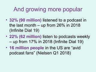 And growing more popular
• 32% (90 million) listened to a podcast in
the last month – up from 26% in 2018
(Infinite Dial 19)
• 22% (62 million) listen to podcasts weekly
– up from 17% in 2018 (Infinite Dial 19)
• 16 million people in the US are “avid
podcast fans” (Nielsen Q1 2018)
 