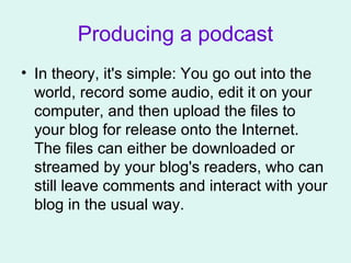 Producing a podcast
• In theory, it's simple: You go out into the
world, record some audio, edit it on your
computer, and then upload the files to
your blog for release onto the Internet.
The files can either be downloaded or
streamed by your blog's readers, who can
still leave comments and interact with your
blog in the usual way.
 