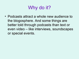 Why do it?
• Podcasts attract a whole new audience to
the blogosphere. And some things are
better told through podcasts than text or
even video – like interviews, soundscapes
or special events.
 