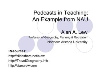 Podcasts in Teaching: An Example from NAU Alan A. Lew Professor of Geography, Planning & Recreation Northern Arizona University Resources: http://slideshare.net/alew http://TravelGeography.info http://alanalew.com 