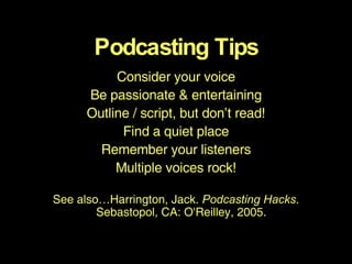 Podcasting Tips Consider your voice Be passionate & entertaining Outline / script, but don’t read! Find a quiet place Remember your listeners Multiple voices rock! See also…Harrington, Jack.  Podcasting Hacks . Sebastopol, CA: O'Reilley, 2005.   