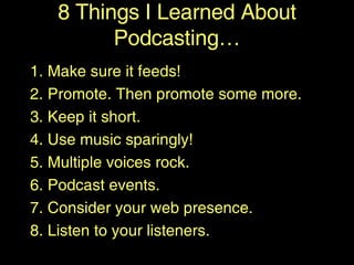 1. Make sure it feeds! 2. Promote. Then promote some more. 3. Keep it short. 4. Use music sparingly! 5. Multiple voices rock. 6. Podcast events. 7. Consider your web presence. 8. Listen to your listeners. 8 Things I Learned About Podcasting… 