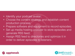 • Identify your podcast avatar;
• Choose the content strategy and establish content
production process;
• Prepare software and equipment to record episodes;
• Set up media hosting provider to store episodes and
generate RSS feed;
• Assign RSS feed to directories and optimize it in
order to deliver episodes to listeners.
 