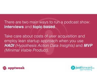 There are two main ways to run a podcast show:
interviews and topic based.
Take care about costs of user acquisition and
employ lean startup approach when you use
HADI (Hypothesis Action Data Insights) and MVP
(Minimal Viable Product).
 