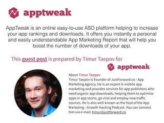 This guest post is prepared by Timur Taepov for
About Timur Taepov
Timur Taepov is Founder of JustForward.co - App
Marketing Agency. He is an expert in mobile app
marketing and provides services for app publishers who
need organic app downloads, helping them to optimize
apps in app stores, go viral and employ new traﬀic
sources. He is also well-known as the host of the App
Marketing - Growth Hacking Podcast. You can connect
him via e-mail: timur@justforward.co
AppTweak is an online easy-to-use ASO platform helping to increase
your app rankings and downloads. It offers you instantly a personal
and easily understandable App Marketing Report that will help you
boost the number of downloads of your app.
 
