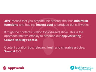 MVP means that you prepare the product that has minimum
functions and has the lowest cost to produce but still works.
It might be content curation topic-based show. This is the
approach that we employ to produce our App Marketing –
Growth Hacking Podcast.
Content curation tips: relevant, fresh and sharable articles;
Scoop.it tool.
 