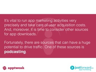 It’s vital to run app marketing activities very
precisely and take care of user acquisition costs.
And, moreover, it is time to consider other sources
for app downloads.
Fortunately, there are sources that can have a huge
potential to drive trafﬁc. One of these sources is
podcasting.
 