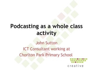 Podcasting as a whole class activity John Sutton ICT Consultant working at Chorlton Park Primary School  