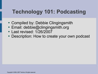 Technology 101: Podcasting
       Compiled by: Debbie Clingingsmith
  ●

       Email: debbie@clingingsmith.org
  ●

       Last revised: 1/26/2007
  ●

       Description: How to create your own podcast
  ●




Copyright © 2006, 2007 Technia. All rights reserved.