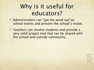 Why is it useful for
       educators?
Administrators can “get the word out”on
school events and present the school’s vision.

Teachers can involve students and provide a
very solid project tool that can be shared with
the school and outside community.




                                                  5
 