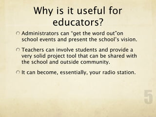 Why is it useful for
       educators?
Administrators can “get the word out”on
school events and present the school’s vision.

Teachers can involve students and provide a
very solid project tool that can be shared with
the school and outside community.

It can become, essentially, your radio station.




                                                  5
 