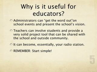 Why is it useful for
       educators?
Administrators can “get the word out”on
school events and present the school’s vision.

Teachers can involve students and provide a
very solid project tool that can be shared with
the school and outside community.

It can become, essentially, your radio station.

REMEMBER: Start simple!


                                                  5
 