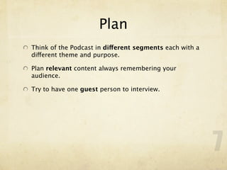 Plan
Think of the Podcast in different segments each with a
different theme and purpose.

Plan relevant content always remembering your
audience.

Try to have one guest person to interview.




                                                         7
 
