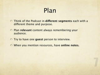Plan
Think of the Podcast in different segments each with a
different theme and purpose.

Plan relevant content always remembering your
audience.

Try to have one guest person to interview.

When you mention resources, have online notes.




                                                         7
 