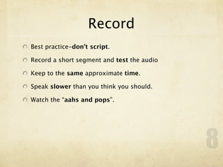 Record
Best practice-don’t script.

Record a short segment and test the audio

Keep to the same approximate time.

Speak slower than you think you should.

Watch the “aahs and pops”.




                                            8
 