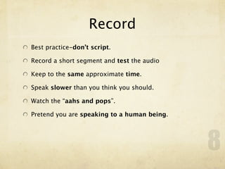 Record
Best practice-don’t script.

Record a short segment and test the audio

Keep to the same approximate time.

Speak slower than you think you should.

Watch the “aahs and pops”.

Pretend you are speaking to a human being.




                                             8
 