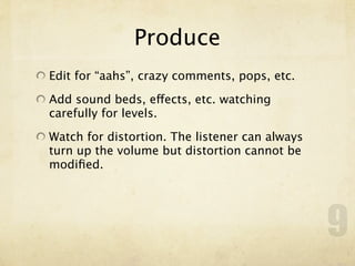 Produce
Edit for “aahs”, crazy comments, pops, etc.

Add sound beds, effects, etc. watching
carefully for levels.

Watch for distortion. The listener can always
turn up the volume but distortion cannot be
modiﬁed.




                                                9
 