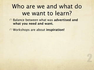 Who are we and what do
  we want to learn?
Balance between what was advertised and
what you need and want.

Workshops are about inspiration!




                                          2
 