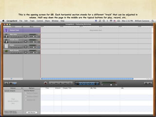 This is the opening screen for GB. Each horizontal section stands for a different “track” that can be adjusted in
           volume. Half-way down the page in the middle are the typical buttons for play, record, etc.
 