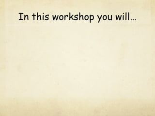 In this workshop you will…
 
