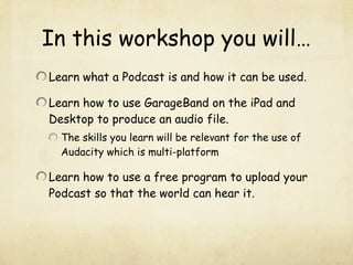 In this workshop you will…
Learn what a Podcast is and how it can be used.

Learn how to use GarageBand on the iPad and
Desktop to produce an audio file.
  The skills you learn will be relevant for the use of
  Audacity which is multi-platform

Learn how to use a free program to upload your
Podcast so that the world can hear it.
 