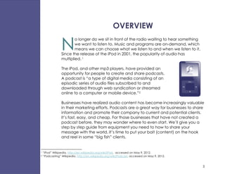 OVERVIEW

                 N
                         o longer do we sit in front of the radio waiting to hear something
                         we want to listen to. Music and programs are on-demand, which
                         means we can choose what we listen to and when we listen to it.
                 Since the release of the iPod in 2001, the popularity of audio has
                 multiplied. 1

                 The iPod, and other mp3 players, have provided an
                 opportunity for people to create and share podcasts.
                 A podcast is “a type of digital media consisting of an
                 episodic series of audio files subscribed to and
                 downloaded through web syndication or streamed
                 online to a computer or mobile device.”2

                 Businesses have realized audio content has become increasingly valuable
                 in their marketing efforts. Podcasts are a great way for businesses to share
                 information and promote their company to current and potential clients.
                 It’s fast, easy, and cheap. For those businesses that have not created a
                 podcast before, they may wonder where to even start. We’ll give you a
                 step by step guide from equipment you need to how to share your
                 message with the world. It’s time to put your bait (content) on the hook
                 and reel in some “big fish” clients.


1   “iPod” Wikipedia, http://en.wikipedia.org/wiki/IPod, accessed on May 9, 2012.
2   “Podcasting” Wikipedia, http://en.wikipedia.org/wiki/Podcast, accessed on May 9, 2012.


                                                                                              3
 