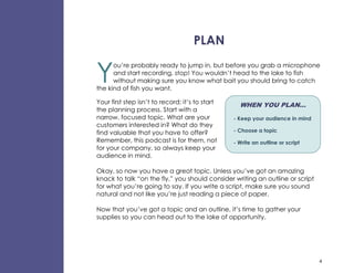 PLAN


Y
      ou’re probably ready to jump in, but before you grab a microphone
      and start recording, stop! You wouldn’t head to the lake to fish
      without making sure you know what bait you should bring to catch
the kind of fish you want.

Your first step isn’t to record; it’s to start     WHEN YOU PLAN…
the planning process. Start with a
narrow, focused topic. What are your             - Keep your audience in mind
customers interested in? What do they
find valuable that you have to offer?            - Choose a topic
Remember, this podcast is for them, not          - Write an outline or script
for your company, so always keep your
audience in mind.

Okay, so now you have a great topic. Unless you’ve got an amazing
knack to talk “on the fly,” you should consider writing an outline or script
for what you’re going to say. If you write a script, make sure you sound
natural and not like you’re just reading a piece of paper.

Now that you’ve got a topic and an outline, it’s time to gather your
supplies so you can head out to the lake of opportunity.




                                                                                4
 