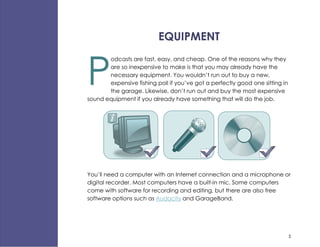 EQUIPMENT


P
       odcasts are fast, easy, and cheap. One of the reasons why they
       are so inexpensive to make is that you may already have the
       necessary equipment. You wouldn’t run out to buy a new,
       expensive fishing poll if you’ve got a perfectly good one sitting in
       the garage. Likewise, don’t run out and buy the most expensive
sound equipment if you already have something that will do the job.




You’ll need a computer with an Internet connection and a microphone or
digital recorder. Most computers have a built-in mic. Some computers
come with software for recording and editing, but there are also free
software options such as Audacity and GarageBand.




                                                                              5
 