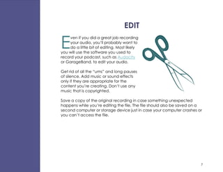 EDIT

E
     ven if you did a great job recording
     your audio, you’ll probably want to
     do a little bit of editing. Most likely
you will use the software you used to
record your podcast, such as Audacity
or GarageBand, to edit your audio.

Get rid of all the “ums” and long pauses
of silence. Add music or sound effects
only if they are appropriate for the
content you’re creating. Don’t use any
music that is copyrighted.

Save a copy of the original recording in case something unexpected
happens while you’re editing the file. The file should also be saved on a
second computer or storage device just in case your computer crashes or
you can’t access the file.




                                                                        7
 