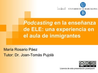 Podcasting  en la enseñanza de ELE: una experiencia en el aula de inmigrantes María Rosario Páez Tutor: Dr. Joan-Tomàs Pujolà Licencia de esta presentación  powerpoint   