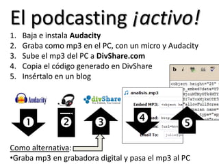 Y una excelente fuente de material auditivo para claseEl podcasting¡activo!Baja e instala AudacityGraba como mp3 en el PC, con un micro y AudacitySube el mp3 del PC a DivShare.comCopia el código generado en DivShareInsértalo en un blog Como alternativa:Graba mp3 en grabadora digital y pasa el mp3 al PC
