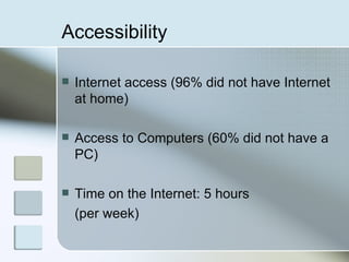 Accessibility   Internet access (96% did not have Internet at home)  Access to Computers (60% did not have a PC) Time on the Internet: 5 hours  (per week) 