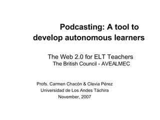 Podcasting: A tool to develop autonomous learners     The Web 2.0 for ELT Teachers  The British Council - AVEALMEC Profs. Carmen Chacón & Clevia Pérez Universidad de Los Andes Táchira November, 2007 