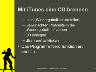 Mit iTunes eine CD brennen eine „Wiedergabeliste“ erstellen Gewünschten Podcasts in die „Wiedergabeliste“ ziehen CD einlegen „ Brennen“ anklicken  Das Programm Nero funktioniert ähnlich 
