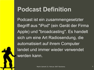 Podcast Definition Podcast ist ein zusammengesetzter Begriff aus "iPod" (ein Gerät der Firma Apple) und "broadcasting". Es handelt  sich um eine Art Radiosendung, die  automatisiert auf ihrem Computer  landet und immer wieder verwendet  werden kann.  
