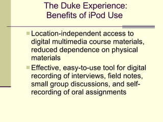 The Duke Experience: Benefits of iPod Use   Location-independent access to digital multimedia course materials, reduced dependence on physical materials Effective, easy-to-use tool for digital recording of interviews, field notes, small group discussions, and self-recording of oral assignments 