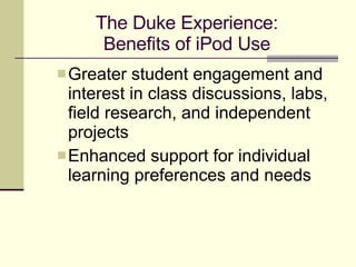 The Duke Experience: Benefits of iPod Use Greater student engagement and interest in class discussions, labs, field research, and independent projects Enhanced support for individual learning preferences and needs 