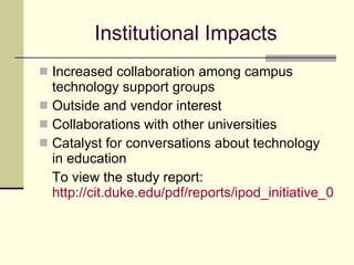 Institutional Impacts Increased collaboration among campus technology support groups Outside and vendor interest Collaborations with other universities Catalyst for conversations about technology in education To view the study report:  http://cit.duke.edu/pdf/reports/ipod_initiative_04_05.pdf   